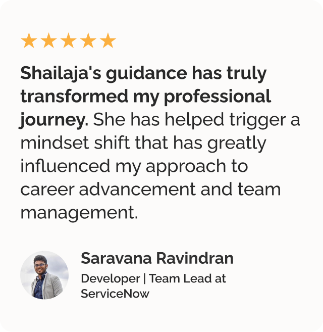 Testimonial by Saravana Ravindran, a developer and team lead at ServiceNow. Testimonial says Shailaja's guidance has truly transformed my professional journey. She has helped trigger a mindset shift that has greatly influenced my approach to career advancement and team management.